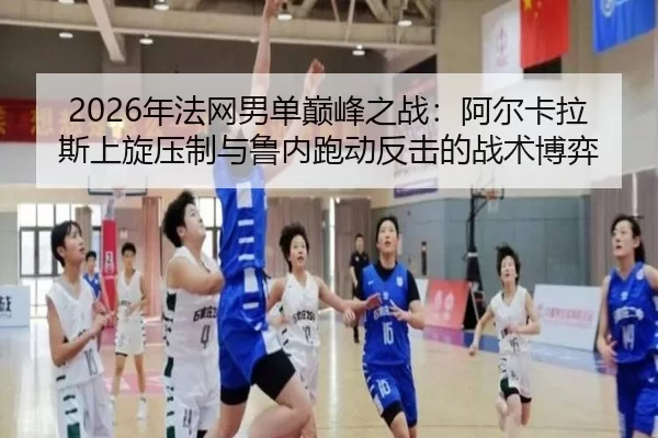 2026年法网男单巅峰之战：阿尔卡拉斯上旋压制与鲁内跑动反击的战术博弈