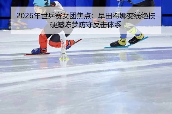 2026年世乒赛女团焦点：早田希娜变线绝技硬撼陈梦防守反击体系